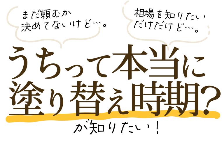「まだ頼むか決めてないけど…。」「相場を知りたいだけだけど…。」「うちって本当に塗り替え時期?」が知りたい!